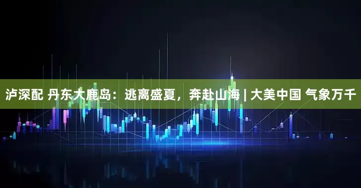 泸深配 丹东大鹿岛：逃离盛夏，奔赴山海 | 大美中国 气象万千