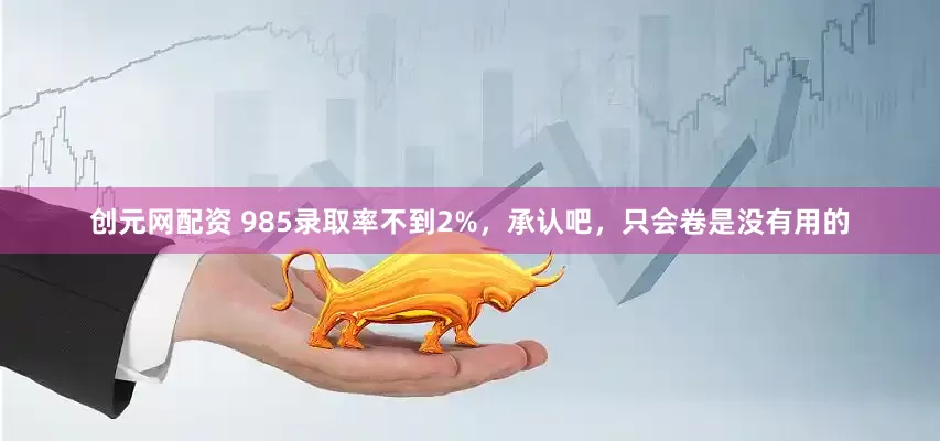 创元网配资 985录取率不到2%，承认吧，只会卷是没有用的