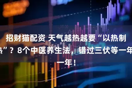 招财猫配资 天气越热越要“以热制热”？8个中医养生法，错过三伏等一年！