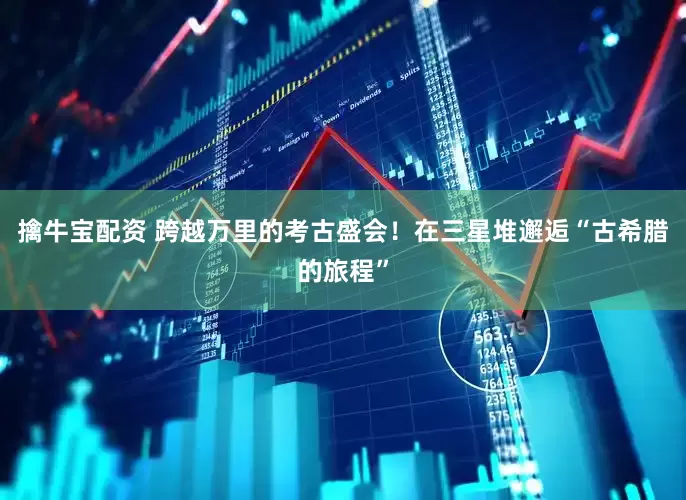 擒牛宝配资 跨越万里的考古盛会！在三星堆邂逅“古希腊的旅程”