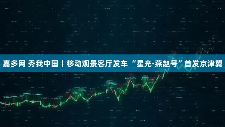 嘉多网 秀我中国丨移动观景客厅发车 “星光·燕赵号”首发京津冀