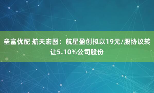 垒富优配 航天宏图：航星盈创拟以19元/股协议转让5.10%公司股份