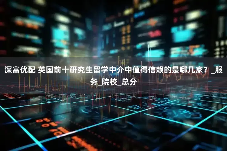 深富优配 英国前十研究生留学中介中值得信赖的是哪几家？_服务_院校_总分