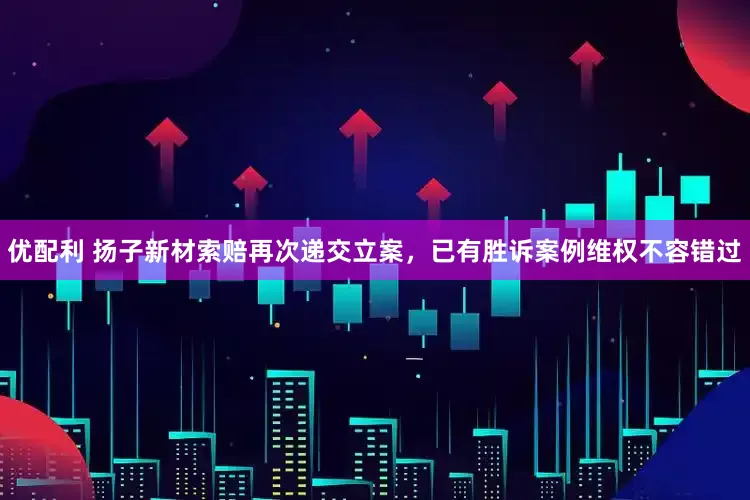 优配利 扬子新材索赔再次递交立案，已有胜诉案例维权不容错过