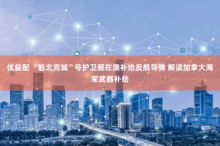 优益配 “魁北克城”号护卫舰在澳补给反舰导弹 解读加拿大海军武器补给