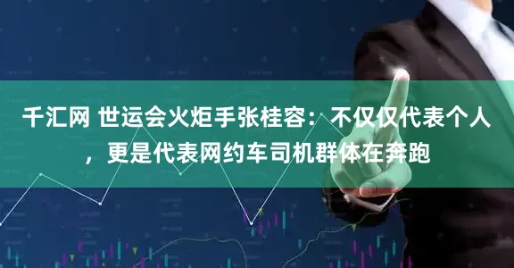 千汇网 世运会火炬手张桂容：不仅仅代表个人，更是代表网约车司机群体在奔跑