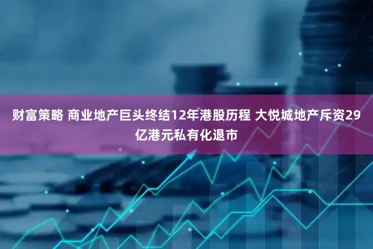 财富策略 商业地产巨头终结12年港股历程 大悦城地产斥资29亿港元私有化退市