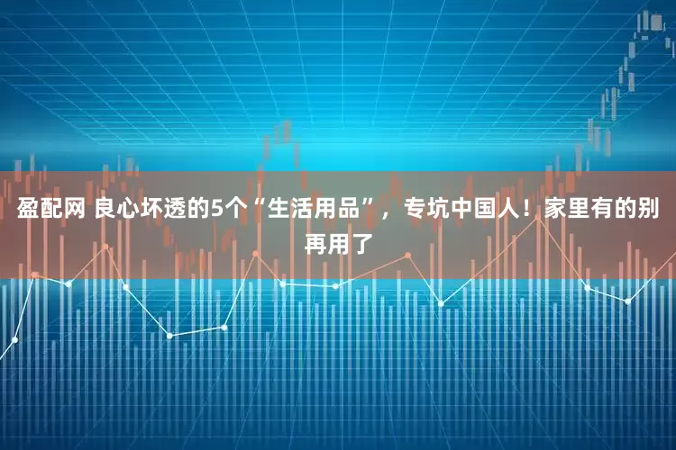 盈配网 良心坏透的5个“生活用品”，专坑中国人！家里有的别再用了