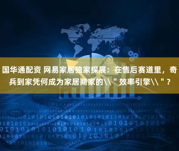 国华通配资 网易家居独家探展：在售后赛道里，奇兵到家凭何成为家居商家的\＂效率引擎\＂？