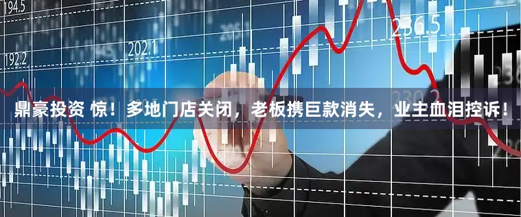 鼎豪投资 惊！多地门店关闭，老板携巨款消失，业主血泪控诉！