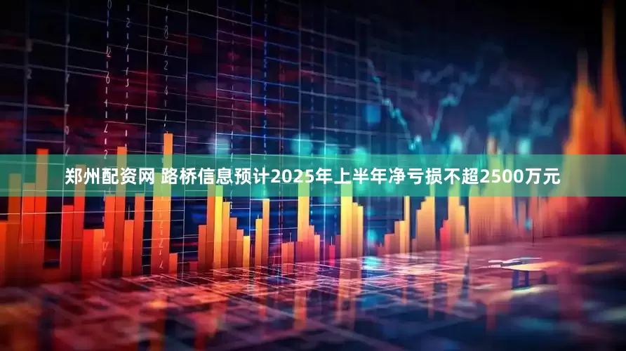 郑州配资网 路桥信息预计2025年上半年净亏损不超2500万元