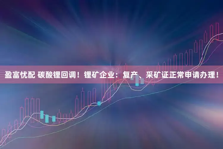 盈富忧配 碳酸锂回调！锂矿企业：复产、采矿证正常申请办理！