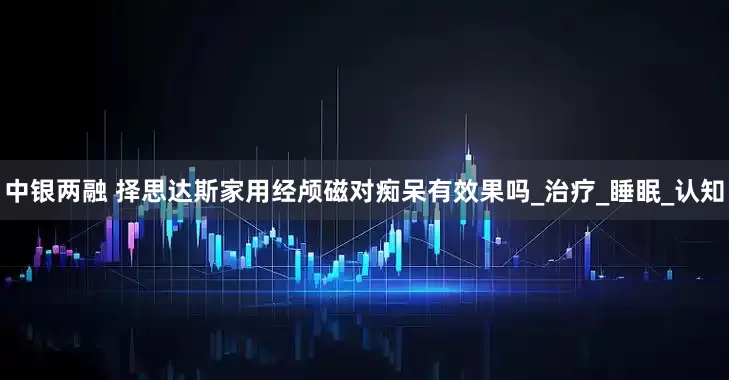 中银两融 择思达斯家用经颅磁对痴呆有效果吗_治疗_睡眠_认知