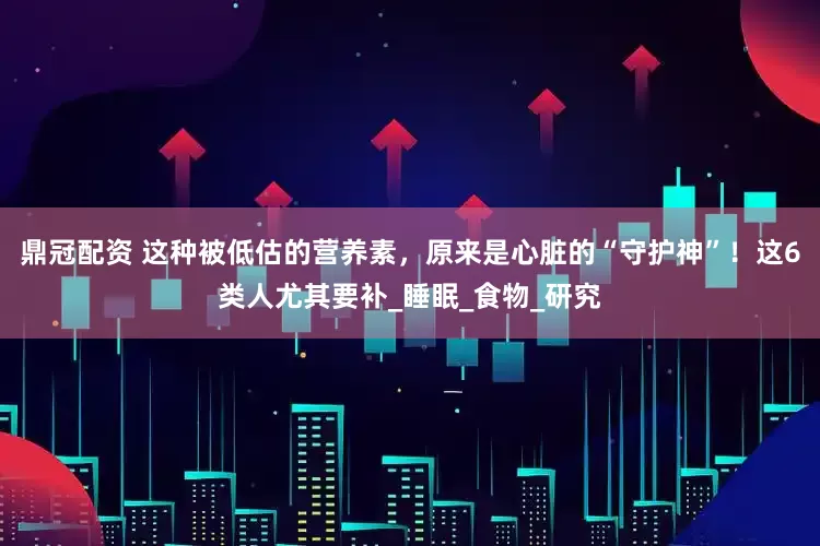 鼎冠配资 这种被低估的营养素，原来是心脏的“守护神”！这6类人尤其要补_睡眠_食物_研究