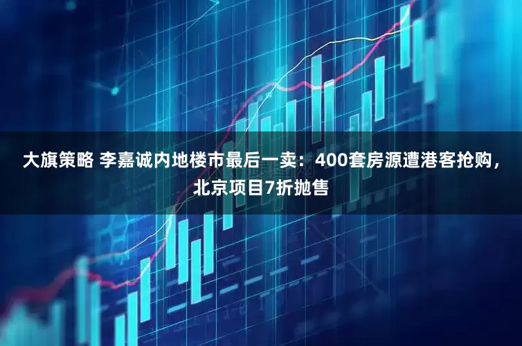 大旗策略 李嘉诚内地楼市最后一卖：400套房源遭港客抢购，北京项目7折抛售