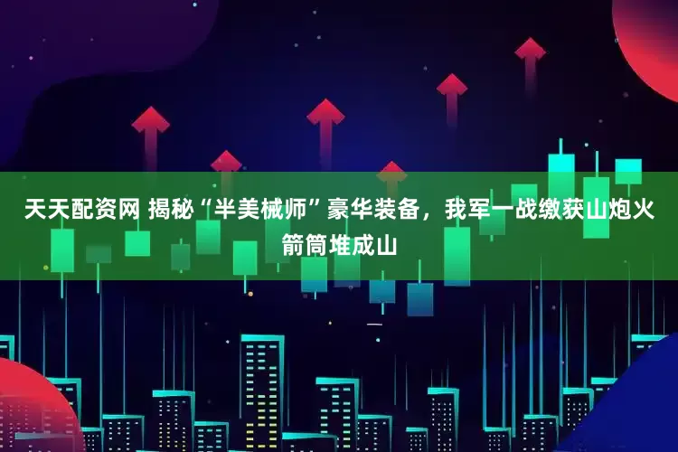 天天配资网 揭秘“半美械师”豪华装备，我军一战缴获山炮火箭筒堆成山