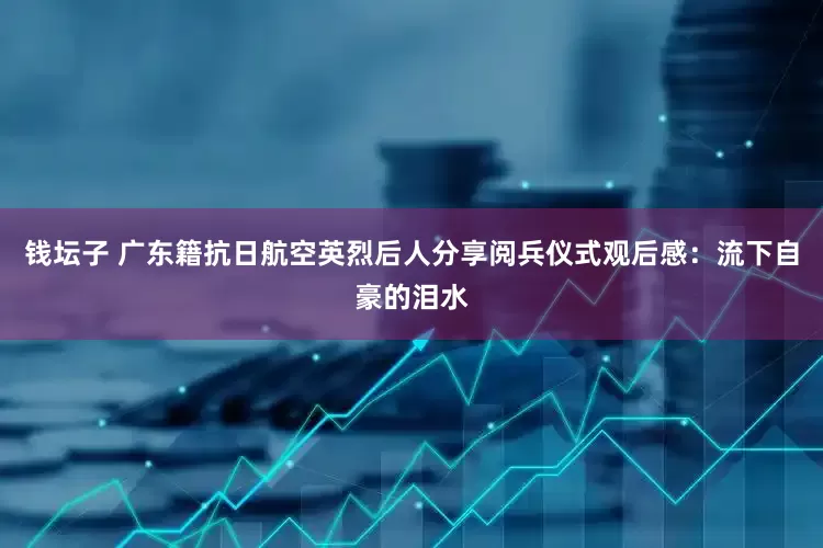 钱坛子 广东籍抗日航空英烈后人分享阅兵仪式观后感：流下自豪的泪水