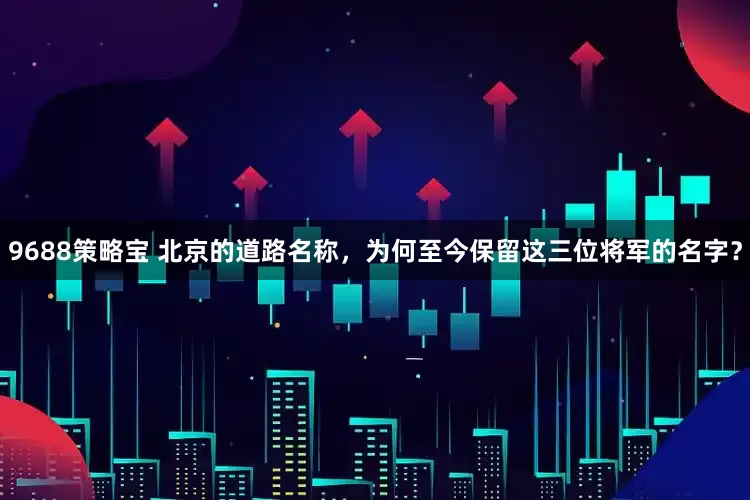 9688策略宝 北京的道路名称，为何至今保留这三位将军的名字？