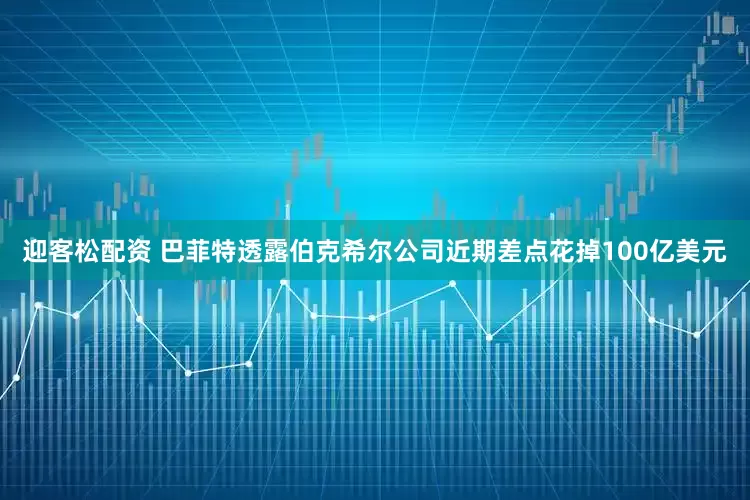 迎客松配资 巴菲特透露伯克希尔公司近期差点花掉100亿美元