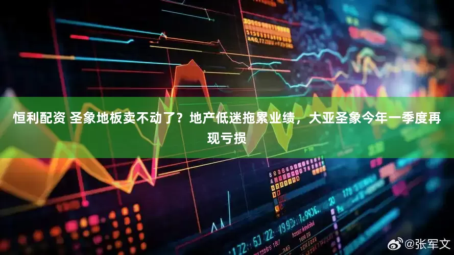 恒利配资 圣象地板卖不动了？地产低迷拖累业绩，大亚圣象今年一季度再现亏损