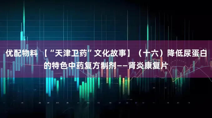 优配物料 【“天津卫药”文化故事】（十六）降低尿蛋白的特色中药复方制剂——肾炎康复片