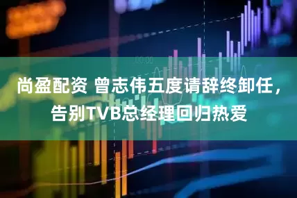 尚盈配资 曾志伟五度请辞终卸任，告别TVB总经理回归热爱