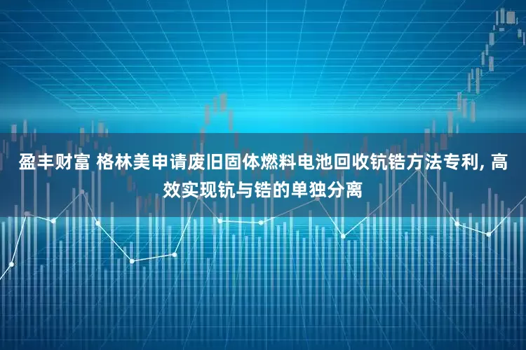 盈丰财富 格林美申请废旧固体燃料电池回收钪锆方法专利, 高效实现钪与锆的单独分离