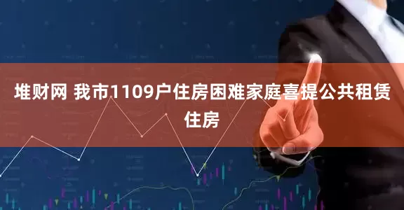 堆财网 我市1109户住房困难家庭喜提公共租赁住房
