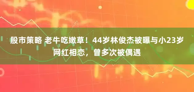 股市策略 老牛吃嫩草！44岁林俊杰被曝与小23岁网红相恋，曾多次被偶遇