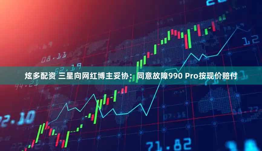 炫多配资 三星向网红博主妥协：同意故障990 Pro按现价赔付